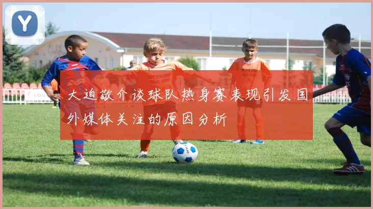 大迫敬介谈球队热身赛表现引发国外媒体关注的原因分析