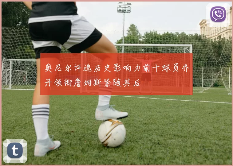 奥尼尔评选历史影响力前十球员乔丹领衔詹姆斯紧随其后