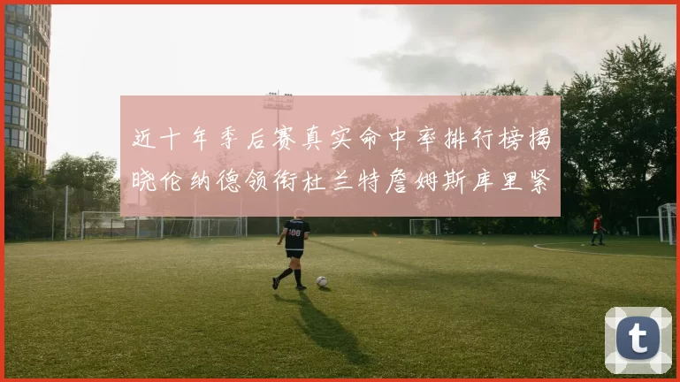 近十年季后赛真实命中率排行榜揭晓伦纳德领衔杜兰特詹姆斯库里紧随其后