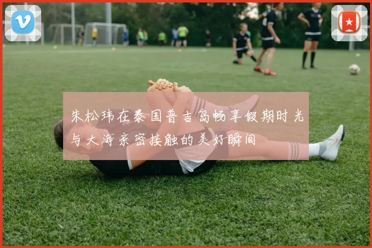 朱松玮在泰国普吉岛畅享假期时光与大海亲密接触的美好瞬间