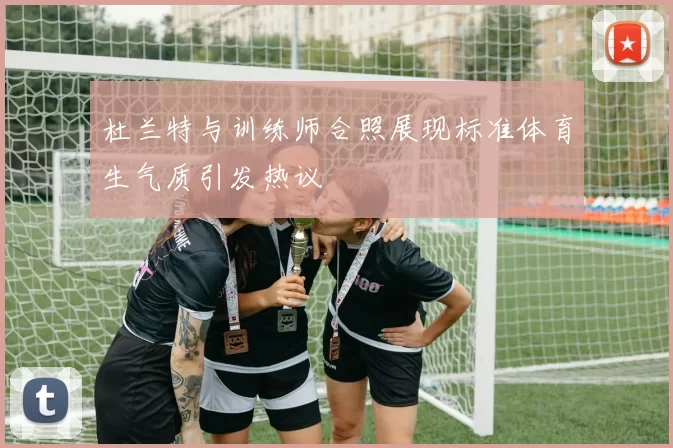 杜兰特与训练师合照展现标准体育生气质引发热议