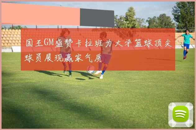 国王GM盛赞卡拉班为大学篮球顶尖球员展现赢家气质