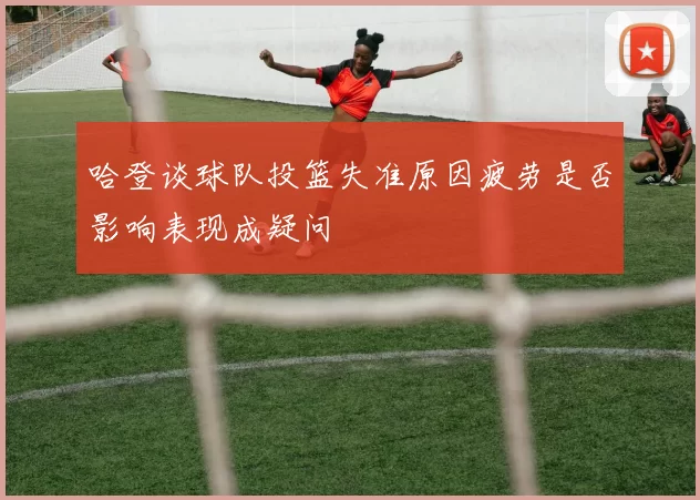 哈登谈球队投篮失准原因疲劳是否影响表现成疑问