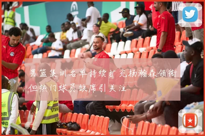 男篮集训名单持续扩充杨瀚森领衔但热门球员缺席引关注