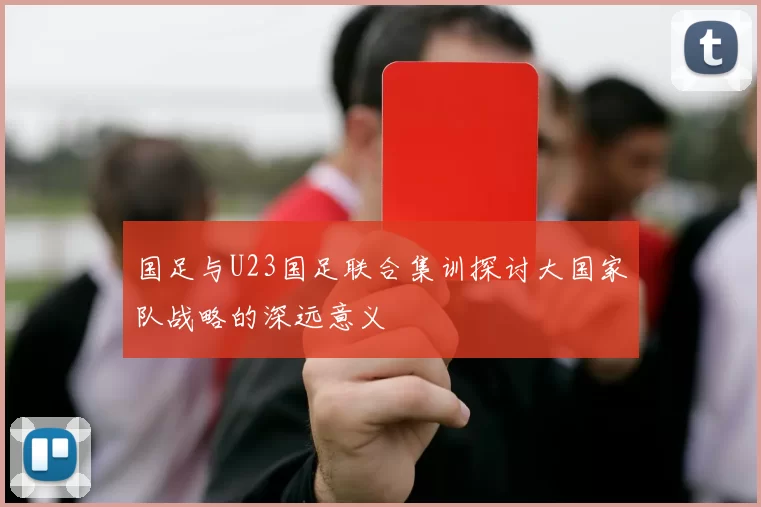 国足与U23国足联合集训探讨大国家队战略的深远意义