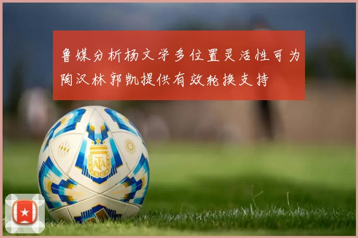 鲁媒分析杨文学多位置灵活性可为陶汉林郭凯提供有效轮换支持