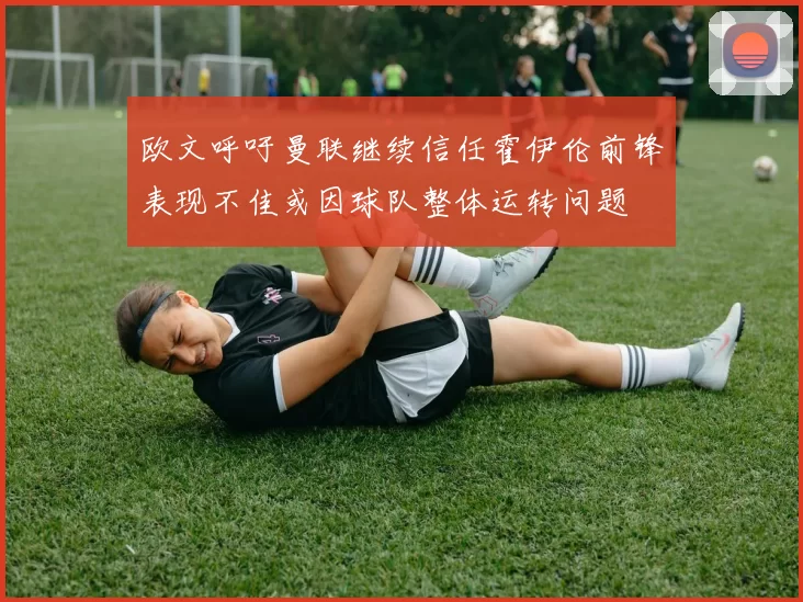 欧文呼吁曼联继续信任霍伊伦前锋表现不佳或因球队整体运转问题