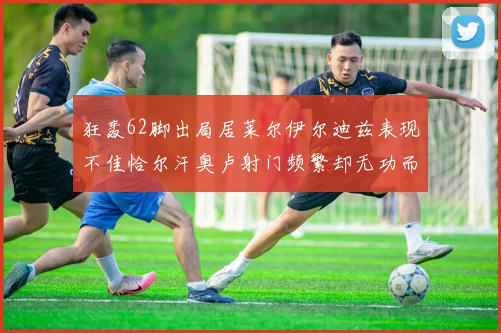 狂轰62脚出局居莱尔伊尔迪兹表现不佳恰尔汗奥卢射门频繁却无功而返