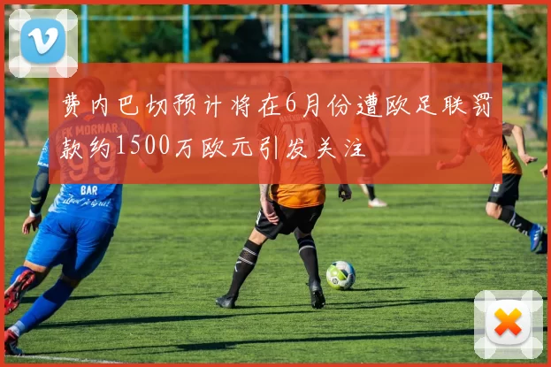 费内巴切预计将在6月份遭欧足联罚款约1500万欧元引发关注