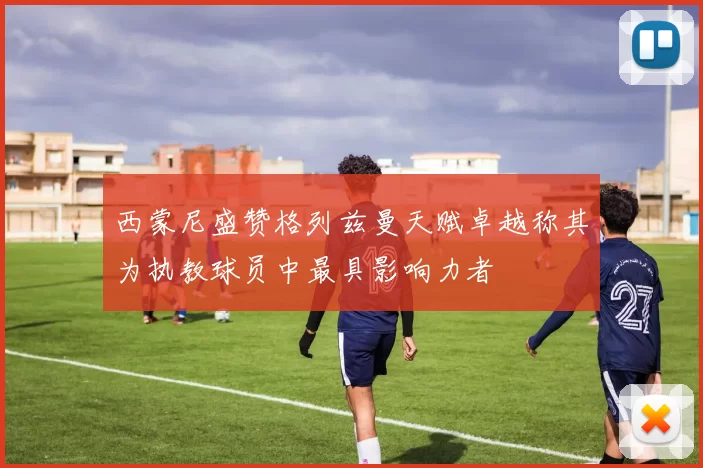 西蒙尼盛赞格列兹曼天赋卓越称其为执教球员中最具影响力者