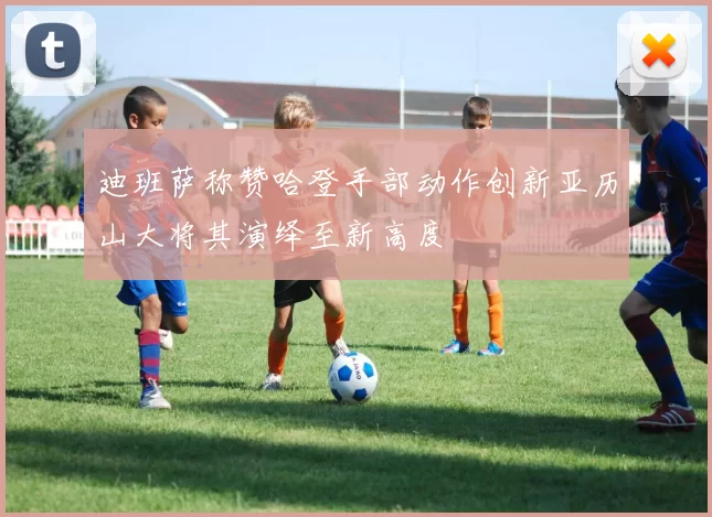 迪班萨称赞哈登手部动作创新亚历山大将其演绎至新高度